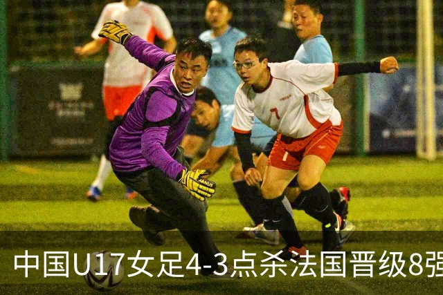 中国U17女足4-3点杀法国晋级8强，牛子琪两度扑点+屡献神扑