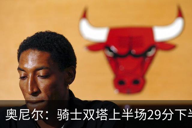 奥尼尔：骑士双塔上半场29分下半场仅3分 为何不继续打内线？