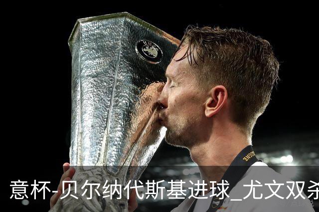 意杯-贝尔纳代斯基进球 尤文双杀佛罗伦萨进决赛