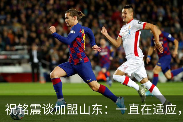 祝铭震谈加盟山东：一直在适应，想尽可能帮助球队