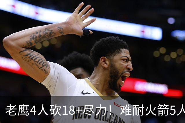 老鹰4人砍18+尽力！难耐火箭5人砍17+，休城双探花都兑现天赋了！