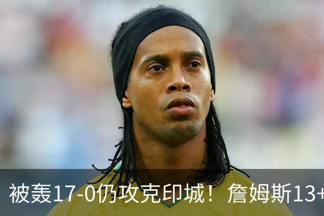 被轰17-0仍攻克印城！詹姆斯13+5+10大帝两双，76人掀翻步行者